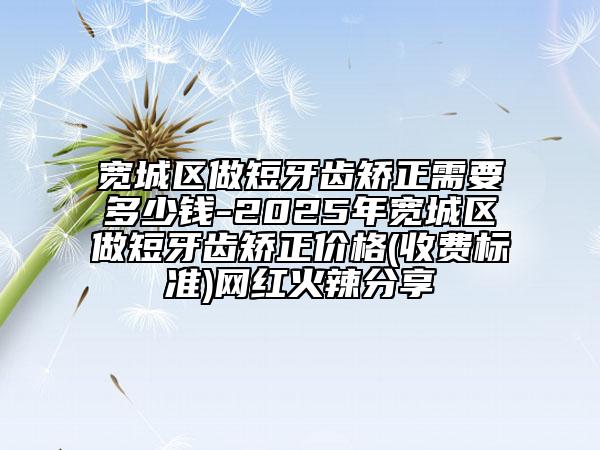 宽城区做短牙齿矫正需要多少钱-2025年宽城区做短牙齿矫正价格(收费标准)网红火辣分享