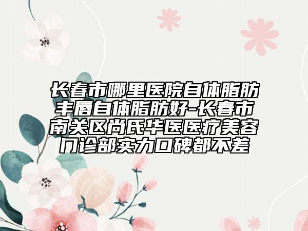 长春市哪里医院自体脂肪丰唇自体脂肪好-长春市南关区尚氏华医医疗美容门诊部实力口碑都不差