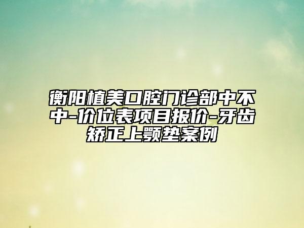 衡阳植美口腔门诊部中不中-价位表项目报价-牙齿矫正上颚垫案例