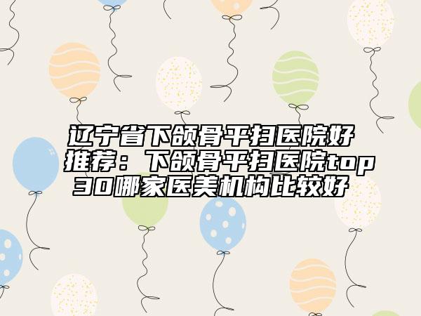 辽宁省下颌骨平扫医院好推荐：下颌骨平扫医院top30哪家医美机构比较好