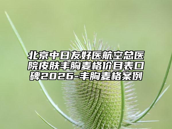 北京中日友好医航空总医院皮肤丰胸麦格价目表口碑2026-丰胸麦格案例