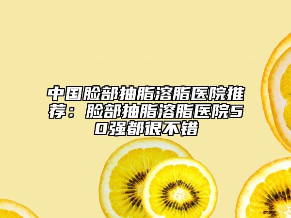 中国脸部抽脂溶脂医院推荐：脸部抽脂溶脂医院50强都很不错
