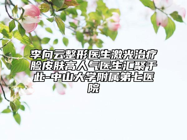 李向云整形医生激光治疗脸皮肤高人气医生汇聚于此-中山大学附属第七医院