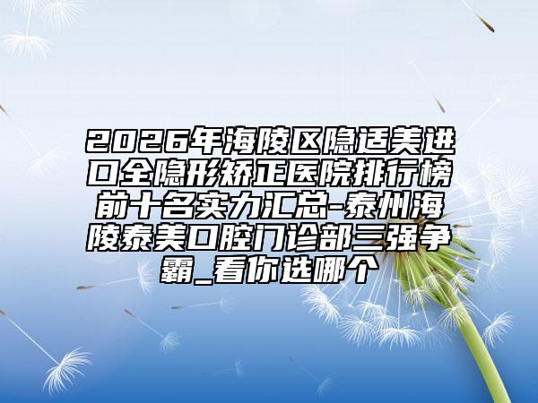 2026年海陵区隐适美进口全隐形矫正医院排行榜前十名实力汇总-泰州海陵泰美口腔门诊部三强争霸_看你选哪个