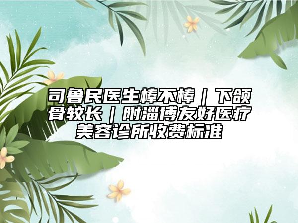 司鲁民医生棒不棒｜下颌骨较长｜附淄博友好医疗美容诊所收费标准