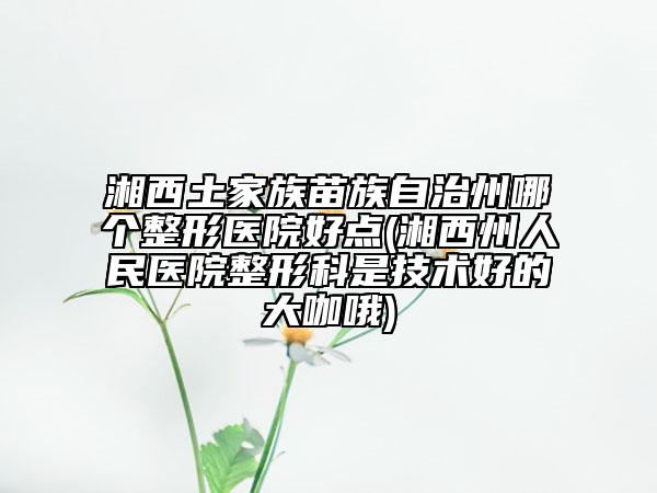 湘西土家族苗族自治州哪个整形医院好点(湘西州人民医院整形科是技术好的大咖哦)