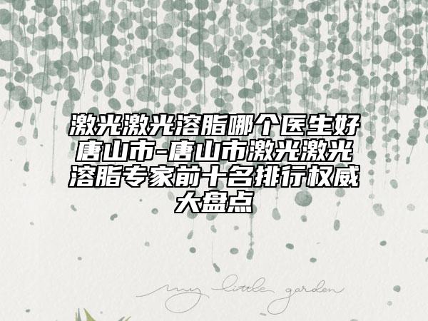 激光激光溶脂哪个医生好唐山市-唐山市激光激光溶脂专家前十名排行权威大盘点