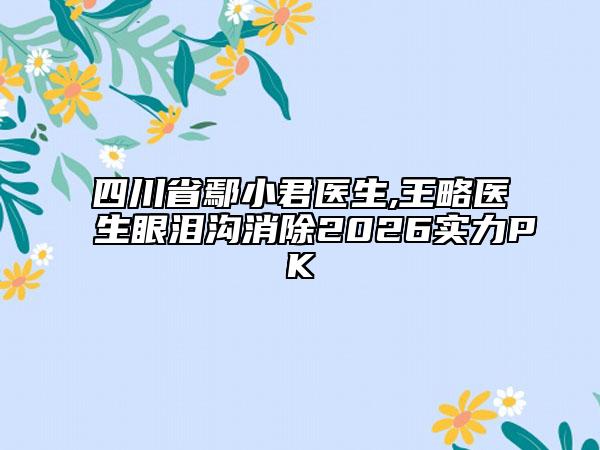 四川省鄢小君医生,王略医生眼泪沟消除2026实力PK