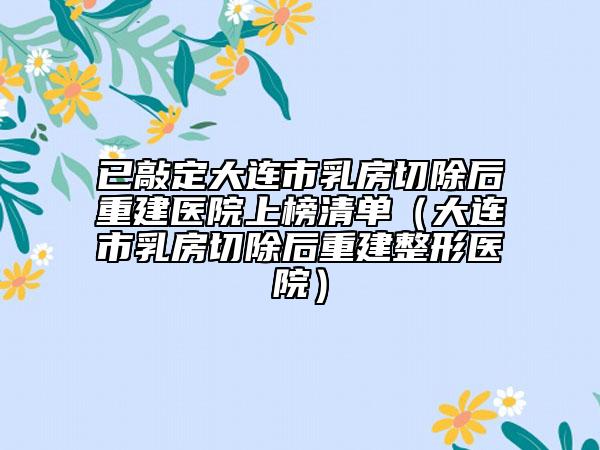 已敲定大连市乳房切除后重建医院上榜清单（大连市乳房切除后重建整形医院）