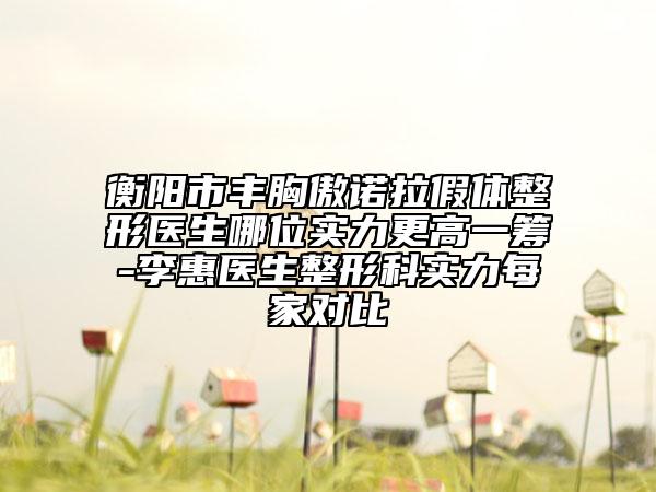 衡阳市丰胸傲诺拉假体整形医生哪位实力更高一筹-李惠医生整形科实力每家对比