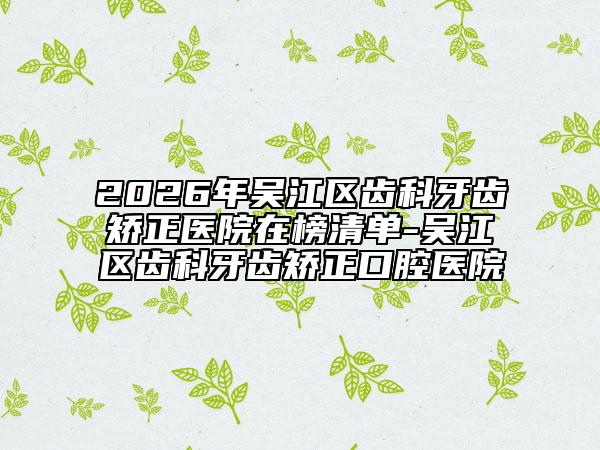 2026年吴江区齿科牙齿矫正医院在榜清单-吴江区齿科牙齿矫正口腔医院