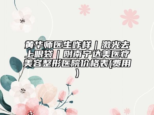 黄华师医生咋样｜激光去上眼袋｜附南宁达美医疗美容整形医院价格表(费用)
