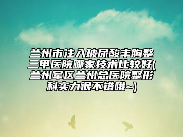 兰州市注入玻尿酸丰胸整三甲医院哪家技术比较好(兰州军区兰州总医院整形科实力很不错哦~)