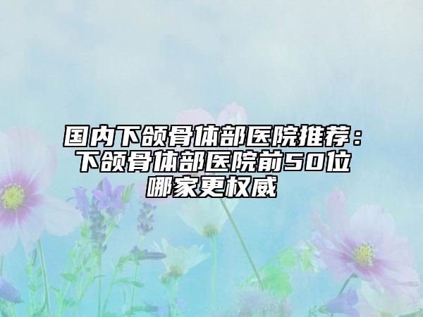 国内下颌骨体部医院推荐：下颌骨体部医院前50位哪家更权威