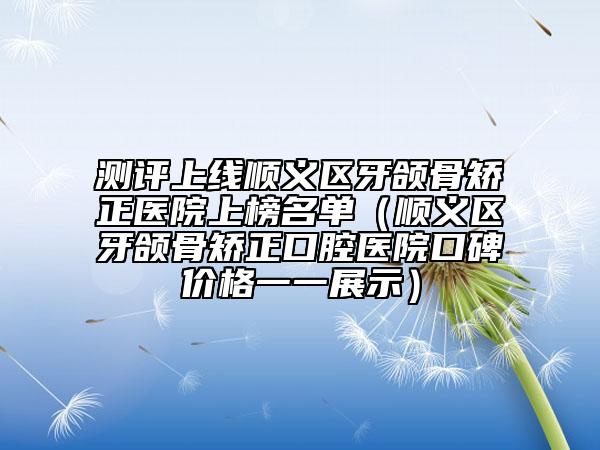 测评上线顺义区牙颌骨矫正医院上榜名单（顺义区牙颌骨矫正口腔医院口碑价格一一展示）