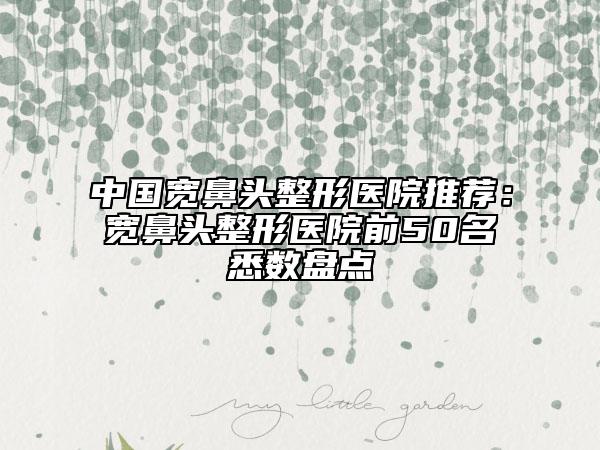 中国宽鼻头整形医院推荐：宽鼻头整形医院前50名悉数盘点