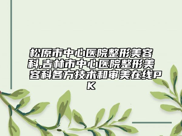 松原市中心医院整形美容科,吉林市中心医院整形美容科各方技术和审美在线PK