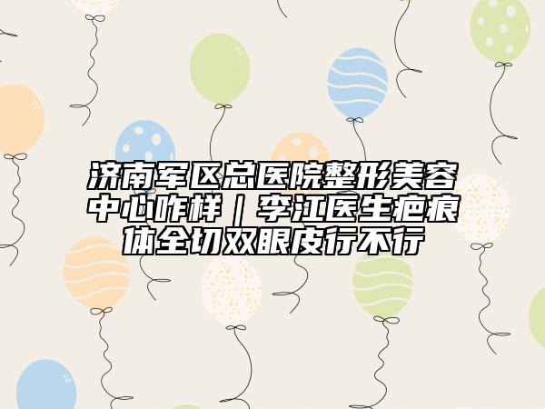 济南军区总医院整形美容中心咋样｜李江医生疤痕体全切双眼皮行不行