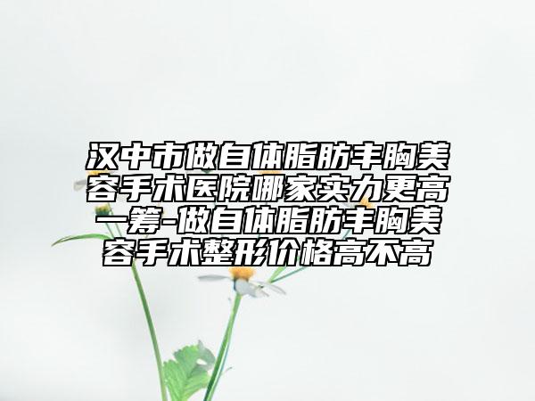 汉中市做自体脂肪丰胸美容手术医院哪家实力更高一筹-做自体脂肪丰胸美容手术整形价格高不高