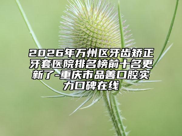 2026年万州区牙齿矫正牙套医院排名榜前十名更新了-重庆市品善口腔实力口碑在线