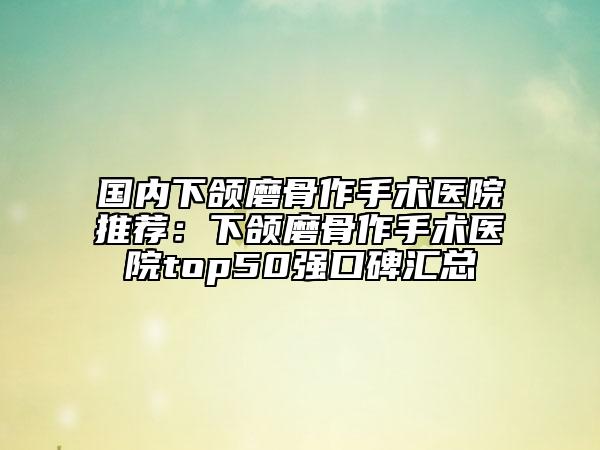 国内下颌磨骨作手术医院推荐：下颌磨骨作手术医院top50强口碑汇总