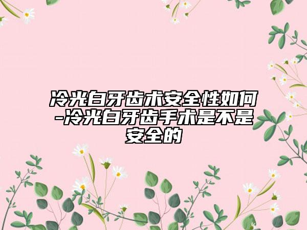 冷光白牙齿术安全性如何-冷光白牙齿手术是不是安全的