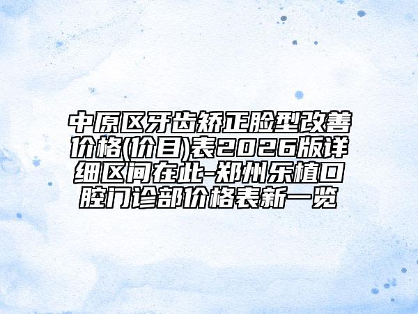 中原区牙齿矫正脸型改善价格(价目)表2026版详细区间在此-郑州乐植口腔门诊部价格表新一览