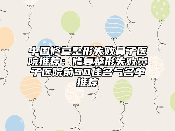 中国修复整形失败鼻子医院推荐：修复整形失败鼻子医院前50佳名气名单推荐