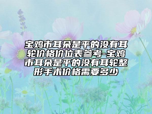 宝鸡市耳朵是平的没有耳轮价格价位表参考-宝鸡市耳朵是平的没有耳轮整形手术价格需要多少