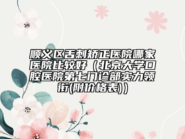 顺义区舌刺矫正医院哪家医院比较好（北京大学口腔医院第七门诊部实力领衔(附价格表)）