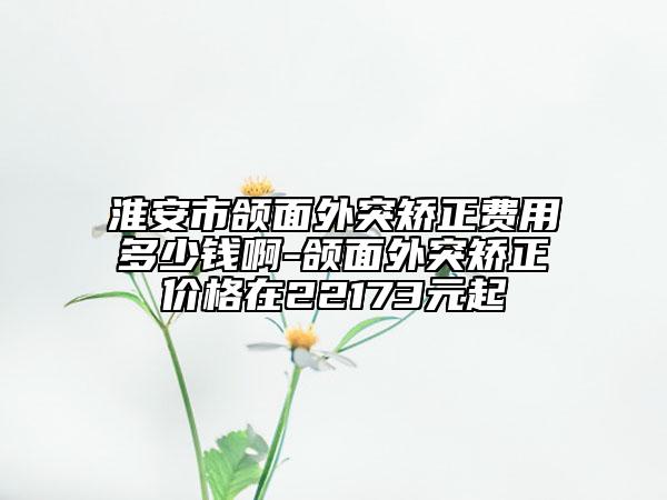 淮安市颌面外突矫正费用多少钱啊-颌面外突矫正价格在22173元起