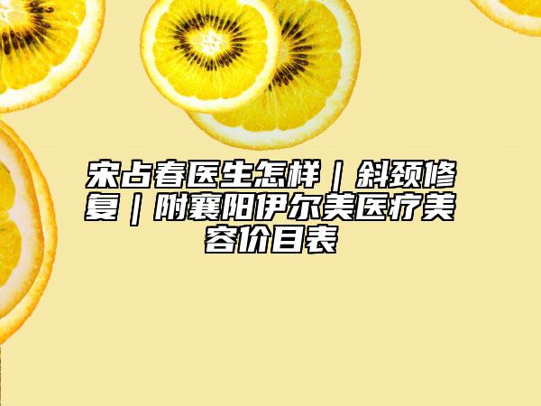 宋占春医生怎样｜斜颈修复｜附襄阳伊尔美医疗美容价目表
