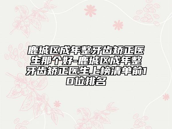 鹿城区成年整牙齿矫正医生那个好-鹿城区成年整牙齿矫正医生上榜清单前10位排名