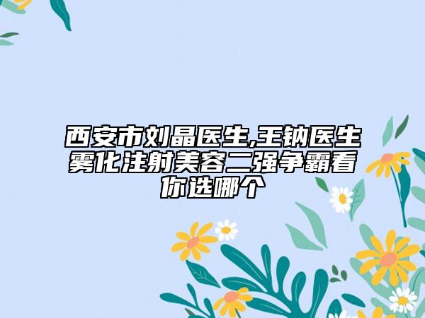西安市刘晶医生,王钠医生雾化注射美容二强争霸看你选哪个