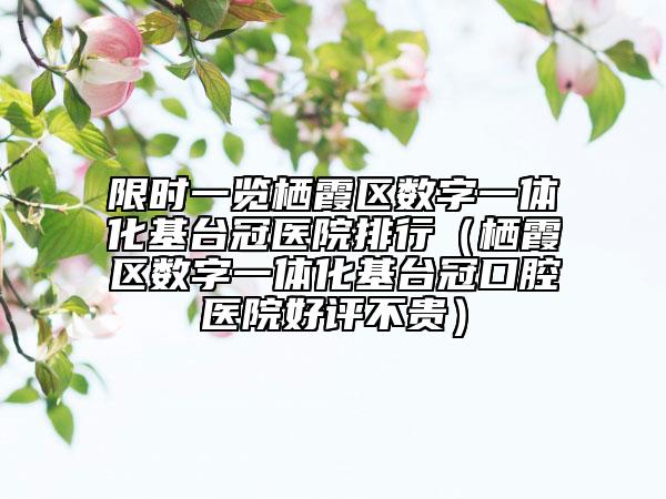 限时一览栖霞区数字一体化基台冠医院排行（栖霞区数字一体化基台冠口腔医院好评不贵）
