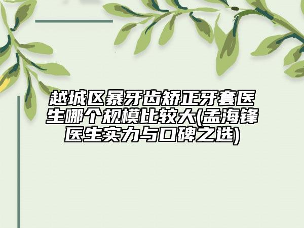 越城区暴牙齿矫正牙套医生哪个规模比较大(孟海锋医生实力与口碑之选)