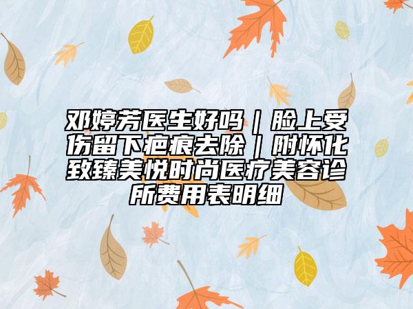 邓婷芳医生好吗｜脸上受伤留下疤痕去除｜附怀化致臻美悦时尚医疗美容诊所费用表明细
