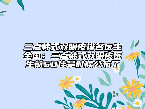 三点韩式双眼皮排名医生全国：三点韩式双眼皮医生前50佳是时候公布了