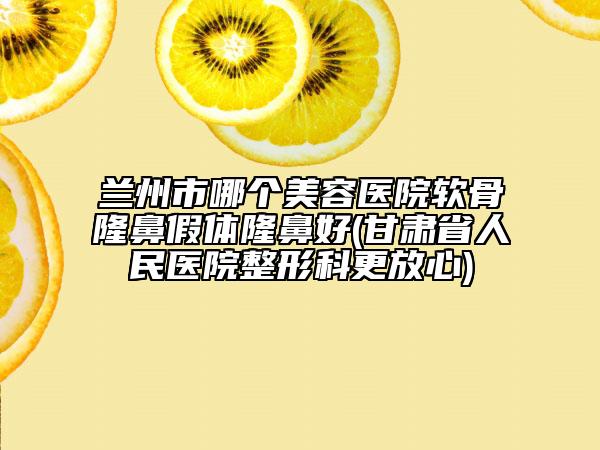 兰州市哪个美容医院软骨隆鼻假体隆鼻好(甘肃省人民医院整形科更放心)