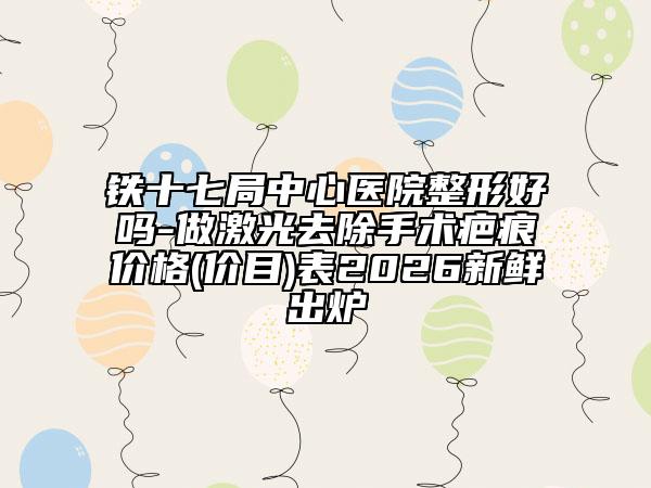 铁十七局中心医院整形好吗-做激光去除手术疤痕价格(价目)表2026新鲜出炉