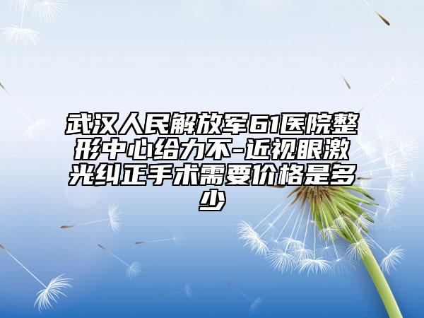 武汉人民解放军61医院整形中心给力不-近视眼激光纠正手术需要价格是多少