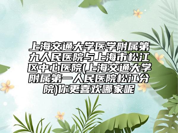 上海交通大学医学附属第九人民医院与上海市松江区中心医院(上海交通大学附属第一人民医院松江分院)你更喜欢哪家呢