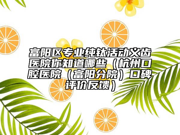 富阳区专业纯钛活动义齿医院你知道哪些（杭州口腔医院（富阳分院）口碑评价反馈）