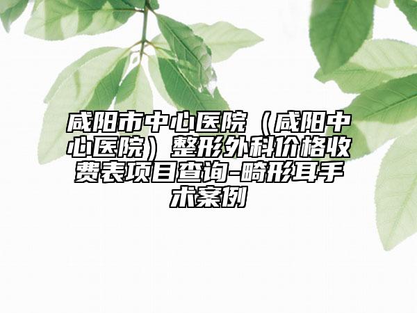 咸阳市中心医院（咸阳中心医院）整形外科价格收费表项目查询-畸形耳手术案例
