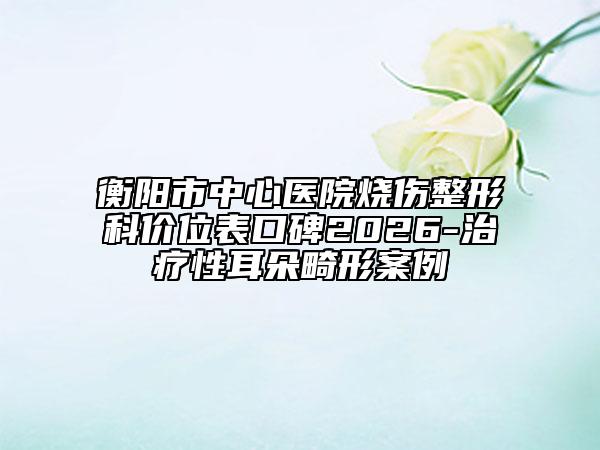 衡阳市中心医院烧伤整形科价位表口碑2026-治疗性耳朵畸形案例