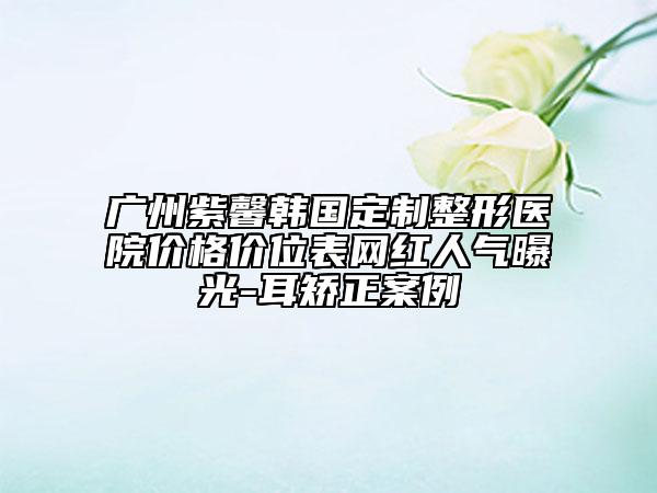 广州紫馨韩国定制整形医院价格价位表网红人气曝光-耳矫正案例