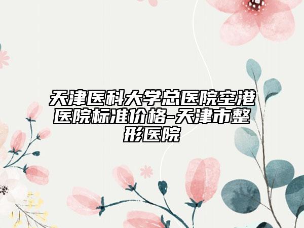 天津医科大学总医院空港医院标准价格-天津市整形医院