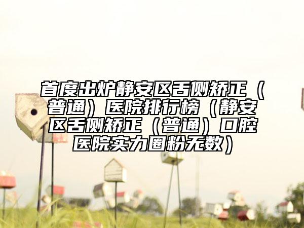 首度出炉静安区舌侧矫正（普通）医院排行榜（静安区舌侧矫正（普通）口腔医院实力圈粉无数）