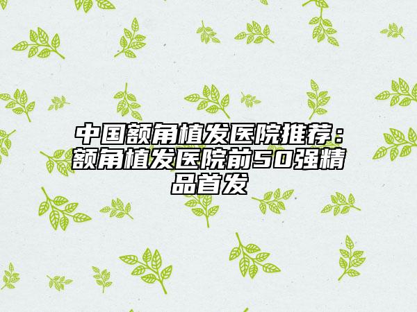 中国额角植发医院推荐：额角植发医院前50强精品首发