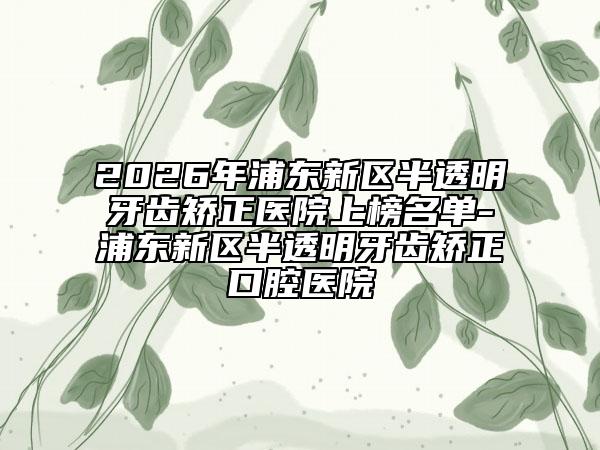 2026年浦东新区半透明牙齿矫正医院上榜名单-浦东新区半透明牙齿矫正口腔医院
